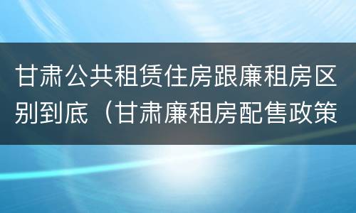 甘肃公共租赁住房跟廉租房区别到底（甘肃廉租房配售政策）