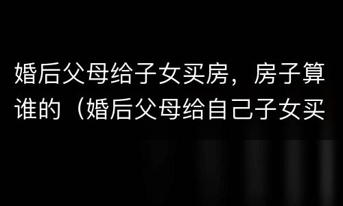 婚后父母给子女买房，房子算谁的（婚后父母给自己子女买房）