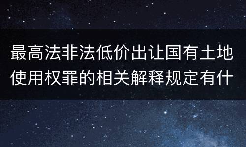 最高法非法低价出让国有土地使用权罪的相关解释规定有什么主要内容