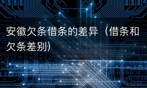 安徽欠条借条的差异（借条和欠条差别）