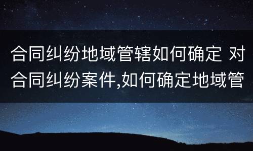 合同纠纷地域管辖如何确定 对合同纠纷案件,如何确定地域管辖