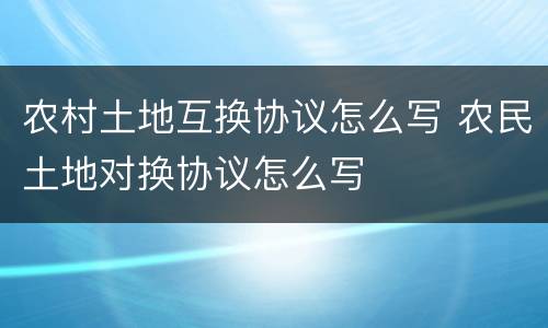 农村土地互换协议怎么写 农民土地对换协议怎么写
