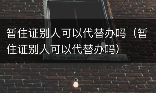 暂住证别人可以代替办吗（暂住证别人可以代替办吗）