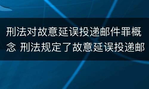 刑法对故意延误投递邮件罪概念 刑法规定了故意延误投递邮件罪