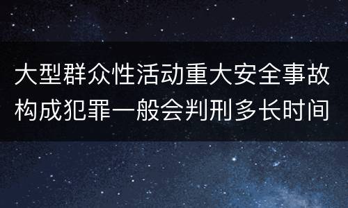 大型群众性活动重大安全事故构成犯罪一般会判刑多长时间