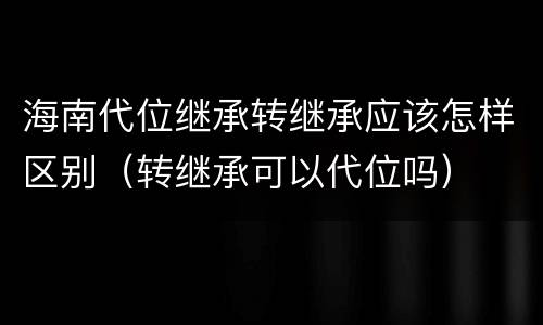 海南代位继承转继承应该怎样区别（转继承可以代位吗）