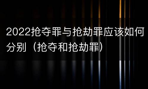 2022抢夺罪与抢劫罪应该如何分别（抢夺和抢劫罪）