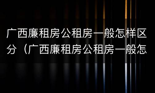 广西廉租房公租房一般怎样区分（广西廉租房公租房一般怎样区分呢）