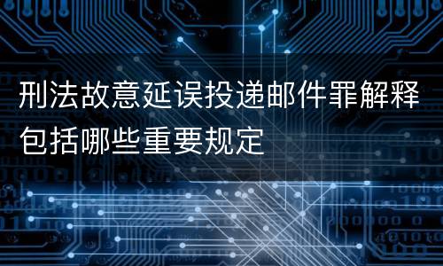 刑法故意延误投递邮件罪解释包括哪些重要规定
