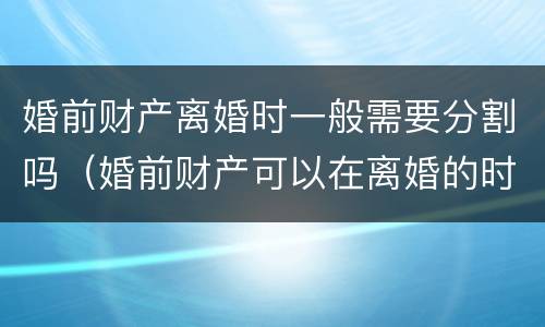 婚前财产离婚时一般需要分割吗（婚前财产可以在离婚的时候分割吗）