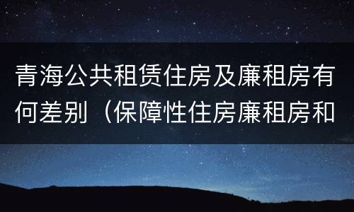 青海公共租赁住房及廉租房有何差别（保障性住房廉租房和公租房区别）