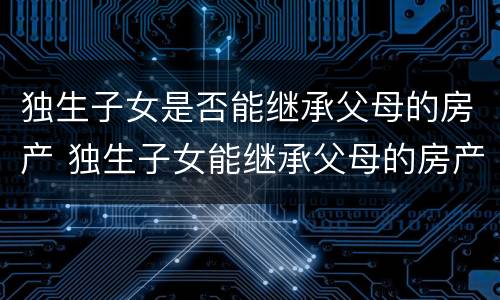 独生子女是否能继承父母的房产 独生子女能继承父母的房产吗?