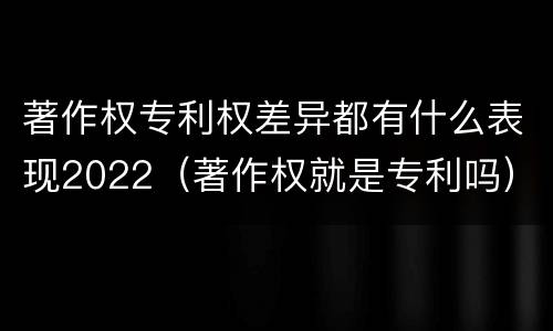 著作权专利权差异都有什么表现2022（著作权就是专利吗）