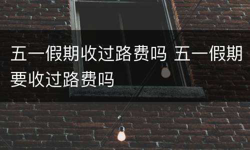 五一假期收过路费吗 五一假期要收过路费吗