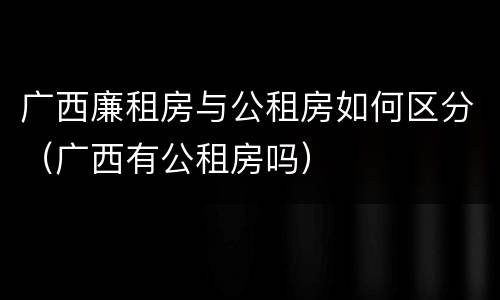 广西廉租房与公租房如何区分（广西有公租房吗）