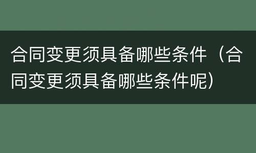 合同变更须具备哪些条件（合同变更须具备哪些条件呢）
