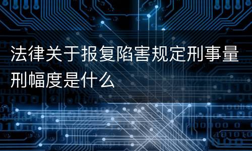 法律关于报复陷害规定刑事量刑幅度是什么
