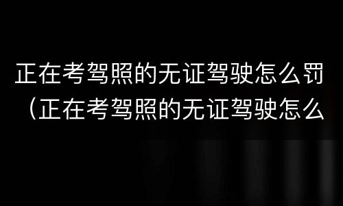 正在考驾照的无证驾驶怎么罚（正在考驾照的无证驾驶怎么罚钱）