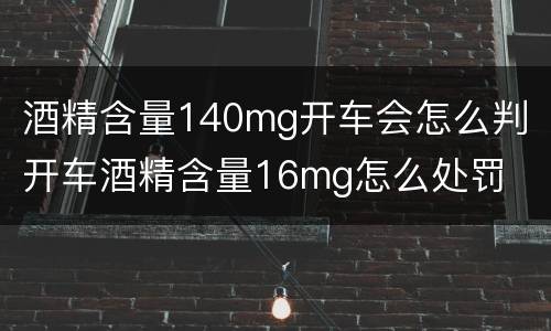 酒精含量140mg开车会怎么判 开车酒精含量16mg怎么处罚