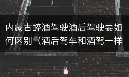 内蒙古醉酒驾驶酒后驾驶要如何区别（酒后驾车和酒驾一样吗?）