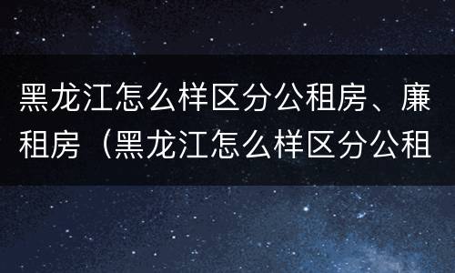 黑龙江怎么样区分公租房、廉租房（黑龙江怎么样区分公租房,廉租房和住宅）
