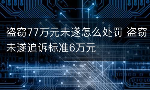 盗窃77万元未遂怎么处罚 盗窃未遂追诉标准6万元