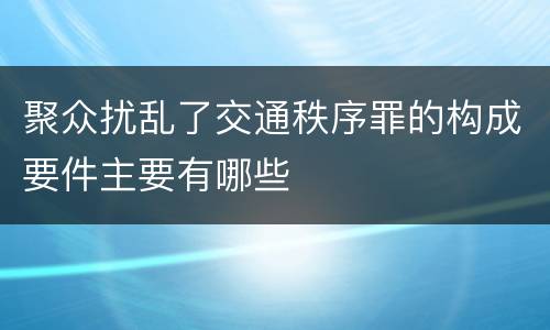 聚众扰乱了交通秩序罪的构成要件主要有哪些