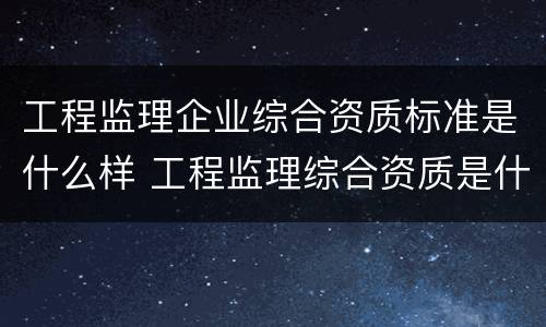 工程监理企业综合资质标准是什么样 工程监理综合资质是什么等级