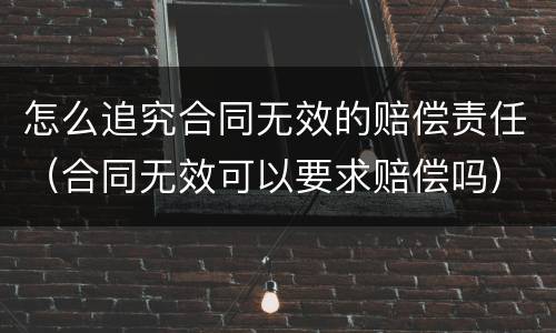 怎么追究合同无效的赔偿责任（合同无效可以要求赔偿吗）