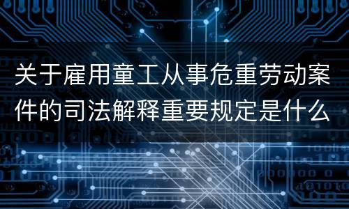 关于雇用童工从事危重劳动案件的司法解释重要规定是什么