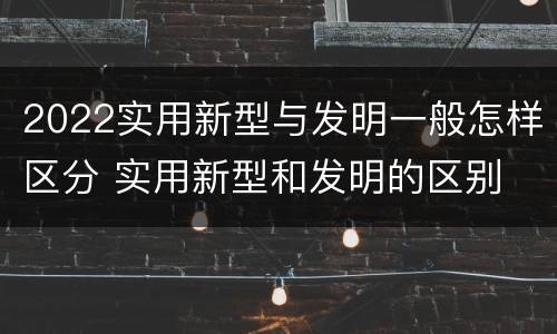 2022实用新型与发明一般怎样区分 实用新型和发明的区别