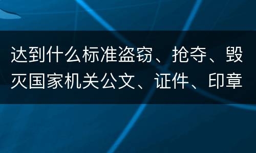 达到什么标准盗窃、抢夺、毁灭国家机关公文、证件、印章罪才能立案