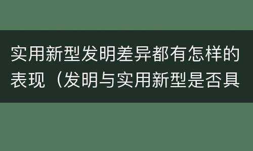 实用新型发明差异都有怎样的表现（发明与实用新型是否具有实用性）