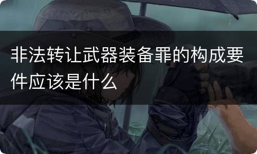 非法转让武器装备罪的构成要件应该是什么