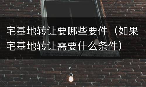宅基地转让要哪些要件（如果宅基地转让需要什么条件）