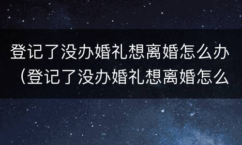 登记了没办婚礼想离婚怎么办（登记了没办婚礼想离婚怎么办呢）