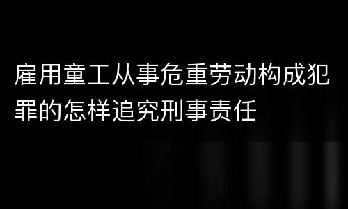 雇用童工从事危重劳动构成犯罪的怎样追究刑事责任