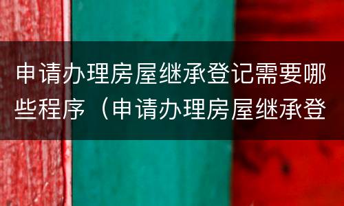 申请办理房屋继承登记需要哪些程序（申请办理房屋继承登记需要哪些程序呢）