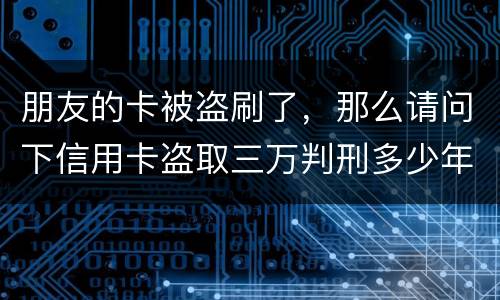 朋友的卡被盗刷了，那么请问下信用卡盗取三万判刑多少年