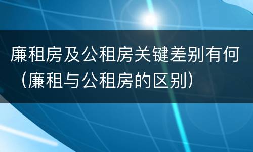 廉租房及公租房关键差别有何（廉租与公租房的区别）