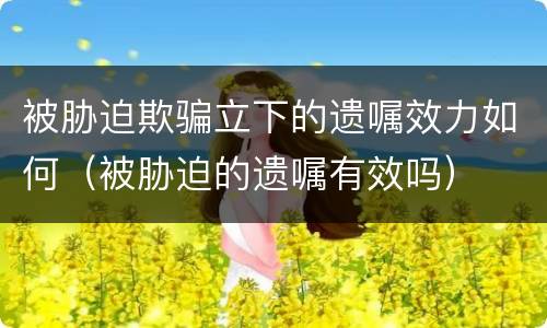被胁迫欺骗立下的遗嘱效力如何（被胁迫的遗嘱有效吗）