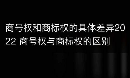 商号权和商标权的具体差异2022 商号权与商标权的区别