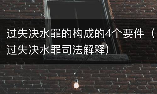 过失决水罪的构成的4个要件（过失决水罪司法解释）