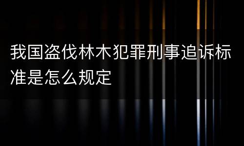 我国盗伐林木犯罪刑事追诉标准是怎么规定