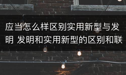 应当怎么样区别实用新型与发明 发明和实用新型的区别和联系有什么