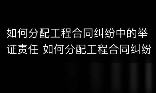 如何分配工程合同纠纷中的举证责任 如何分配工程合同纠纷中的举证责任和责任