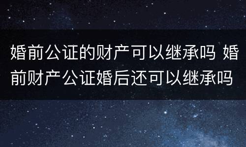 婚前公证的财产可以继承吗 婚前财产公证婚后还可以继承吗?