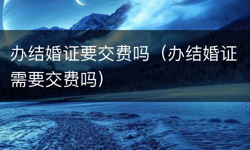 办结婚证要交费吗（办结婚证需要交费吗）