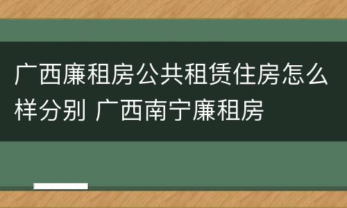 广西廉租房公共租赁住房怎么样分别 广西南宁廉租房