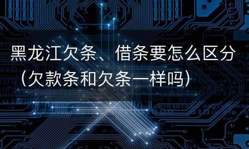 黑龙江欠条、借条要怎么区分（欠款条和欠条一样吗）
